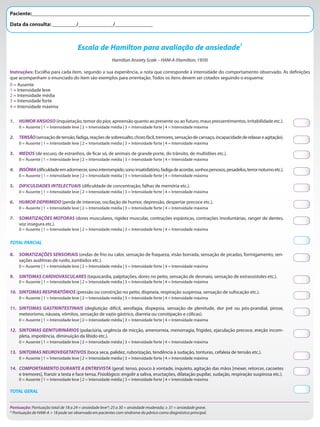 Hamilton Anxiety Scale – HAM-A (Hamilton, 1959)
Instruções: Escolha para cada item, segundo a sua experiência, a nota que corresponde à intensidade do comportamento observado. As definições
que acompanham o enunciado do item são exemplos para orientação. Todos os itens devem ser cotados seguindo o esquema:
0 = Ausente
1 = Intensidade leve
2 = Intensidade média
3 = Intensidade forte
4 = Intensidade máxima
Escala de Hamilton para avaliação de ansiedade1
1. HUMORANSIOSO(inquietação, temor do pior, apreensão quanto ao presente ou ao futuro, maus pressentimentos, irritabilidade etc.).
0 = Ausente | 1 = Intensidade leve | 2 = Intensidade média | 3 = Intensidade forte | 4 = Intensidade máxima
2. TENSÃO(sensaçãodetensão,fadiga,reaçõesdesobressalto,chorofácil,tremores,sensaçãodecansaço,incapacidadederelaxareagitação).
0 = Ausente | 1 = Intensidade leve | 2 = Intensidade média | 3 = Intensidade forte | 4 = Intensidade máxima
3. MEDOS (de escuro, de estranhos, de ficar só, de animais de grande porte, do trânsito, de multidões etc.).
0 = Ausente | 1 = Intensidade leve | 2 = Intensidade média | 3 = Intensidade forte | 4 = Intensidade máxima
4. INSÔNIA(dificuldadeemadormecer,sonointerrompido,sonoinsatisfatório,fadigadeacordar,sonhospenosos,pesadelos,terrornoturnoetc.).
0 = Ausente | 1 = Intensidade leve | 2 = Intensidade média | 3 = Intensidade forte | 4 = Intensidade máxima
5. DIFICULDADES INTELECTUAIS (dificuldade de concentração, falhas de memória etc.).
0 = Ausente | 1 = Intensidade leve | 2 = Intensidade média | 3 = Intensidade forte | 4 = Intensidade máxima
6. HUMOR DEPRIMIDO (perda de interesse, oscilação de humor, depressão, despertar precoce etc.).
0 = Ausente | 1 = Intensidade leve | 2 = Intensidade média | 3 = Intensidade forte | 4 = Intensidade máxima
7. SOMATIZAÇÕES MOTORAS (dores musculares, rigidez muscular, contrações espásticas, contrações involuntárias, ranger de dentes,
voz insegura etc.).
0 = Ausente | 1 = Intensidade leve | 2 = Intensidade média | 3 = Intensidade forte | 4 = Intensidade máxima
TOTAL PARCIAL
8. SOMATIZAÇÕES SENSORIAIS (ondas de frio ou calor, sensação de fraqueza, visão borrada, sensação de picadas, formigamento, sen-
sações auditivas de ruído, zumbidos etc.).
0 = Ausente | 1 = Intensidade leve | 2 = Intensidade média | 3 = Intensidade forte | 4 = Intensidade máxima
9. SINTOMAS CARDIOVASCULARES (taquicardia, palpitações, dores no peito, sensação de desmaio, sensação de extrassístoles etc.).
0 = Ausente | 1 = Intensidade leve | 2 = Intensidade média | 3 = Intensidade forte | 4 = Intensidade máxima
10. SINTOMAS RESPIRATÓRIOS (pressão ou constrição no peito, dispneia, respiração suspirosa, sensação de sufocação etc.).
0 = Ausente | 1 = Intensidade leve | 2 = Intensidade média | 3 = Intensidade forte | 4 = Intensidade máxima
11. SINTOMAS GASTRINTESTINAIS (deglutição difícil, aerofagia, dispepsia, sensação de plenitude, dor pré ou pós-prandial, pirose,
meteorismo, náusea, vômitos, sensação de vazio gástrico, diarreia ou constipação e cólicas).
0 = Ausente | 1 = Intensidade leve | 2 = Intensidade média | 3 = Intensidade forte | 4 = Intensidade máxima
12. SINTOMAS GENITURINÁRIOS (polaciúria, urgência de micção, amenorreia, menorragia, frigidez, ejaculação precoce, ereção incom-
pleta, impotência, diminuição da libido etc.).
0 = Ausente | 1 = Intensidade leve | 2 = Intensidade média | 3 = Intensidade forte | 4 = Intensidade máxima
13. SINTOMAS NEUROVEGETATIVOS (boca seca, palidez, ruborização, tendência à sudação, tonturas, cefaleia de tensão etc.).
0 = Ausente | 1 = Intensidade leve | 2 = Intensidade média | 3 = Intensidade forte | 4 = Intensidade máxima
14. COMPORTAMENTO DURANTE A ENTREVISTA (geral: tenso, pouco à vontade, inquieto, agitação das mãos [mexer, retorcer, cacoetes
e tremores], franzir a testa e face tensa. Fisiológico: engolir a saliva, eructações, dilatação pupilar, sudação, respiração suspirosa etc.).
0 = Ausente | 1 = Intensidade leve | 2 = Intensidade média | 3 = Intensidade forte | 4 = Intensidade máxima
TOTAL GERAL
Pontuação: Pontuação total de 18 a 24 = ansiedade leve*; 25 a 30 = ansiedade moderada; ≥ 31 = ansiedade grave.
* Pontuação de HAM-A > 18 pode ser observada em pacientes com síndrome do pânico como diagnóstico principal.
Paciente:________________________________________________________________________________________________________
Data da consulta: _________/_____________/______________
 