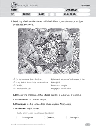 9A Grande Aventura Fichas de Avaliação Estudo do Meio 3.° ano
NOME AVALIAÇÃO
N.º TURMA DATA - - ENC. EDUC.
AVALIAÇÃO MENSAL JANEIRO
1.
do passado. Observa-a.
1 Portas Duplas de Santo António 2 Convento de Nossa Senhora do Lorvão
3 Praça Alta — Baluarte de Santa Bárbara 4 Hospital
5 Castelo 6 Torre do Relógio
7 Câmara Municipal 8 Igreja da Misericórdia
1.1 contorna-o a vermelho.
1.2 Assinala com X a Torre do Relógio.
1.3 Contorna a verde a zona onde se situa a Igreja da Misericórdia.
1.4 Seleciona a opção correta.
Qual é a forma das muralhas desta cidade?
Quadrangular. Estrela. Triangular.
1
2
3
4
5
6
7
8
 