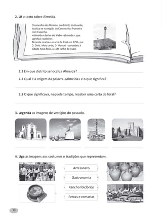10
2. Lê o texto sobre Almeida.
2.1 Em que distrito se localiza Almeida?
2.2
2.3
3. Legenda
4. Liga
O concelho de Almeida, do distrito da Guarda,
localiza-se na região do Centro e faz fronteira
com Espanha.
«Almeida» deriva do árabe «al maida», que
Almeida recebeu a carta de foral em 1296, por
D. Dinis. Mais tarde, D. Manuel I concedeu à
cidade novo foral, a 1 de junho de 1510.
Artesanato
Gastronomia
Rancho folclórico
Festas e romarias
 