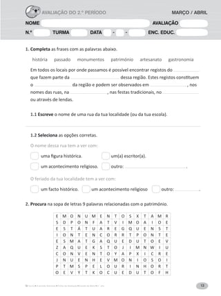 13A Grande Aventura Fichas de Avaliação Estudo do Meio 3.° ano
NOME AVALIAÇÃO
N.º TURMA DATA - - ENC. EDUC.
1. Completa as frases com as palavras abaixo.
história passado monumentos património artesanato gastronomia
Em todos os locais por onde passamos é possível encontrar registos do
que fazem parte da
o da região e podem ser observados em , nos
nomes das ruas, na , nas festas tradicionais, no
ou através de lendas.
1.1 Escreve o nome de uma rua da tua localidade (ou da tua escola).
1.2 Seleciona
O nome dessa rua tem a ver com:
um(a) escritor(a).
um acontecimento religioso. outro: .
O feriado da tua localidade tem a ver com:
um facto histórico. um acontecimento religioso outro: .
2. Procura na sopa de letras 9 palavras relacionadas com o património.
AVALIAÇÃO DO 2.º PERÍODO MARÇO / ABRIL
E M O N U M E N T O S X T A M R
S D P O N F A T V I M O A I O E
E S T Á T U A R E G Q U E N S T
I O N T E N C O R R T P O N T E
E S M A T G A Q U E D U T O E V
Z A Q U E K S T O J I M N W I U
C O N V E N T O Y A P X I C R E
J N U E N H E V M O N I O S O I
P T M S P E L O U R I N H O R T
O E V Y T K O C U E D U T O F H
 