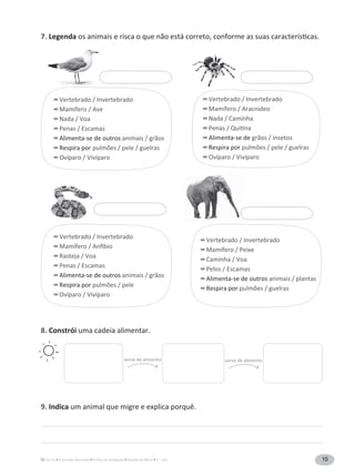 15A Grande Aventura Fichas de Avaliação Estudo do Meio 3.° ano
7. Legenda
8. Constrói uma cadeia alimentar.
9. Indica
serve de alimento serve de alimento
Vertebrado / Invertebrado
Mamífero / Ave
Nada / Voa
Penas / Escamas
Alimenta-se de outros animais / grãos
Respira por
Ovíparo / Vivíparo
Vertebrado / Invertebrado
Rasteja / Voa
Penas / Escamas
Alimenta-se de outros animais / grãos
Respira por
Ovíparo / Vivíparo
Vertebrado / Invertebrado
Mamífero / Peixe
Caminha / Voa
Pelos / Escamas
Alimenta-se de outros animais / plantas
Respira por
Vertebrado / Invertebrado
Mamífero / Aracnídeo
Nada / Caminha
Alimenta-se de grãos / insetos
Respira por
Ovíparo / Vivíparo
 