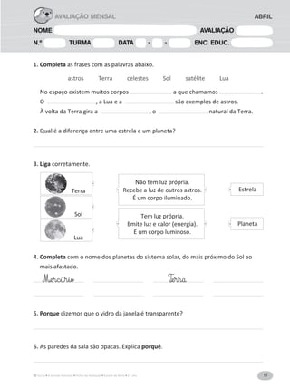 17A Grande Aventura Fichas de Avaliação Estudo do Meio 3.° ano
NOME AVALIAÇÃO
N.º TURMA DATA - - ENC. EDUC.
ABRILAVALIAÇÃO MENSAL
1. Completa as frases com as palavras abaixo.
astros Terra celestes Sol satélite Lua
No espaço existem muitos corpos a que chamamos .
O , a Lua e a são exemplos de astros.
À volta da Terra gira a , o natural da Terra.
2. Qual é a diferença entre uma estrela e um planeta?
3. Liga corretamente.
4. Completa com o nome dos planetas do sistema solar, do mais próximo do Sol ao
mais afastado.
5. Porque dizemos que o vidro da janela é transparente?
6. As paredes da sala são opacas. Explica porquê.
M‰e§r§c§ú§r§i§o T‰e§r§r§a
Terra
Sol
Lua
Não tem luz própria.
Recebe a luz de outros astros.
É um corpo iluminado.
Tem luz própria.
Emite luz e calor (energia).
É um corpo luminoso.
Estrela
Planeta
 