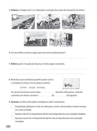20
5. Ordena as imagens de 1 a 5, indicando a evolução dos meios de transporte terrestres.
6. Em que difere a comunicação social da comunicação pessoal?
7. Refere qual é a função da alavanca e indica alguns exemplos.
8. Recorda o que aconteceu quando usaste caricas
e completa as frases com as palavras abaixo.
As caricas funcionam como rodas . Quando estão juntas, rodando
a primeira vai alterar sempre o de da seguinte.
9. Assinala com X
em cada oscilação.
completa.
 