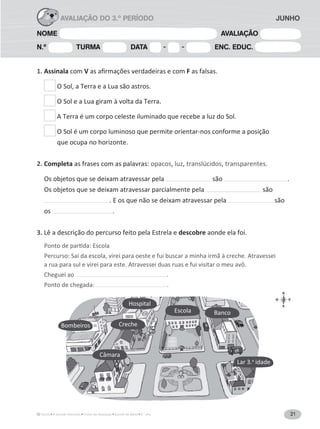 21A Grande Aventura Fichas de Avaliação Estudo do Meio 3.° ano
NOME AVALIAÇÃO
N.º TURMA DATA - - ENC. EDUC.
AVALIAÇÃO DO 3.º PERÍODO JUNHO
1. Assinala com V F as falsas.
O Sol, a Terra e a Lua são astros.
O Sol e a Lua giram à volta da Terra.
A Terra é um corpo celeste iluminado que recebe a luz do Sol.
O Sol é um corpo luminoso que permite orientar-nos conforme a posição
que ocupa no horizonte.
2. Completa as frases com as palavras: opacos, luz, translúcidos, transparentes.
Os objetos que se deixam atravessar pela são .
Os objetos que se deixam atravessar parcialmente pela são
. E os que não se deixam atravessar pela são
os .
3. descobre aonde ela foi.
Percurso: Saí da escola, virei para oeste e fui buscar a minha irmã à creche. Atravessei
a rua para sul e virei para este. Atravessei duas ruas e fui visitar o meu avô.
Cheguei ao .
Ponto de chegada: .
Bombeiros Creche
Câmara
Hospital
Escola Banco
Lar 3.a
idade
 