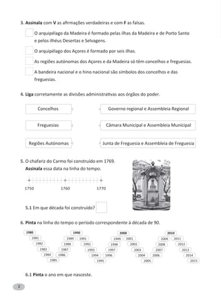 2
3. Assinala com V F as falsas.
O arquipélago da Madeira é formado pelas ilhas da Madeira e de Porto Santo
e pelos ilhéus Desertas e Selvagens.
O arquipélago dos Açores é formado por seis ilhas.
A bandeira nacional e o hino nacional são símbolos dos concelhos e das
freguesias.
4. Liga
5. O chafariz do Carmo foi construído em 1769.
Assinala essa data na linha do tempo.
5.1 Em que década foi construído?
6. Pinta na linha do tempo o período correspondente à década de 90.
6.1 Pinta o ano em que nasceste.
Governo regional e Assembleia Regional
Câmara Municipal e Assembleia Municipal
Junta de Freguesia e Assembleia de Freguesia
Concelhos
Freguesias
1980 1990 20102000
1981 1991 20112001
1988 20081998
1984 1994 20142004
1982 1992 20122002
1985 1995 20152005
1989 20091999
1987 200719971983 1993 20132003
1986 20061996
1750 1760 1770
 