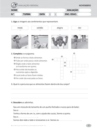 3A Grande Aventura Fichas de Avaliação Estudo do Meio 3.° ano
NOME AVALIAÇÃO
N.º TURMA DATA - - ENC. EDUC.
AVALIAÇÃO MENSAL NOVEMBRO
1. Liga
2. Completa o crucigrama.
1 Onde se forma o bolo alimentar.
2 Tubo por onde passa o bolo alimentar.
3 Órgão onde o bolo alimentar
se transforma em quimo.
4 Para onde são levados os
nutrientes após a digestão.
5
6 Por onde são evacuadas as fezes.
3. Qual é o percurso que os alimentos fazem dentro do teu corpo?
4. Descobre as adivinhas.
Sou um músculo do tamanho de um punho fechado e nunca paro de bater.
Sou o .
Tenho a forma de um J e, com a ajuda dos sucos, formo o quimo.
Sou o .
Somos dois lado a lado e renovamos o ar. Somos os .
3
4
1
5
2
6
medo solidão doralegria
 