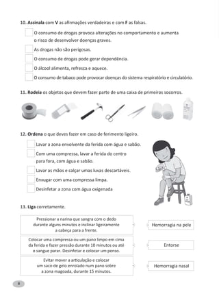 8
10. Assinala com V F as falsas.
o risco de desenvolver doenças graves.
As drogas não são perigosas.
O álcool alimenta, refresca e aquece.
O consumo de tabaco pode provocar doenças do sistema respiratório e circulatório.
11. Rodeia os objetos que devem fazer parte de uma caixa de primeiros socorros.
12. Ordena o que deves fazer em caso de ferimento ligeiro.
Lavar a zona envolvente da ferida com água e sabão.
Com uma compressa, lavar a ferida do centro
para fora, com água e sabão.
Lavar as mãos e calçar umas luvas descartáveis.
Enxugar com uma compressa limpa.
Desinfetar a zona com água oxigenada
13. Liga corretamente.
Hemorragia na pele
Hemorragia nasal
Entorse
Colocar uma compressa ou um pano limpo em cima
da ferida e fazer pressão durante 10 minutos ou até
o sangue parar. Desinfetar e colocar um penso.
um saco de gelo enrolado num pano sobre
a zona magoada, durante 15 minutos.
Pressionar a narina que sangra com o dedo
durante alguns minutos e inclinar ligeiramente
a cabeça para a frente.
 