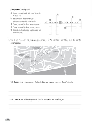 18
7. Completa o crucigrama.
1 Ponto cardeal indicado pelo ponteiro
da bússola.
2 Instrumento de orientação
que indica os pontos cardeais.
3 Ponto cardeal onde o Sol «nasce».
4
5 Direção indicada pela posição do Sol
ao meio-dia .
8. Traça
de chegada.
8.1 Descreve
8.2 Escolhe um serviço indicado no mapa e explica a sua função.
2
4
1 5
P O N T O S C A R D E A I S
3
 