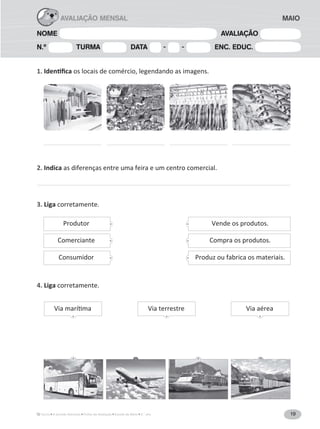 19A Grande Aventura Fichas de Avaliação Estudo do Meio 3.° ano
NOME AVALIAÇÃO
N.º TURMA DATA - - ENC. EDUC.
MAIOAVALIAÇÃO MENSAL
1. os locais de comércio, legendando as imagens.
2. Indica as diferenças entre uma feira e um centro comercial.
3. Liga corretamente.
4. Liga corretamente.
Produtor Vende os produtos.
Comerciante Compra os produtos.
Consumidor Produz ou fabrica os materiais.
Via terrestre Via aérea
 