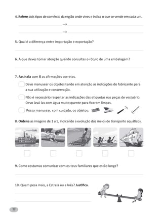 22
4. Refere
5. Qual é a diferença entre importação e exportação?
6. A que deves tomar atenção quando consultas o rótulo de uma embalagem?
7. Assinala com X
Posso manusear, com cuidado, os objetos:
8. Ordena
9. Como costumas comunicar com os teus familiares que estão longe?
10. .
 