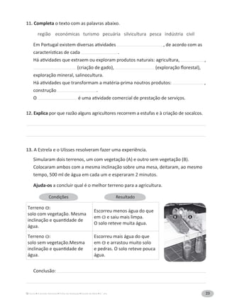 23A Grande Aventura Fichas de Avaliação Estudo do Meio 3.° ano
11. Completa o texto com as palavras abaixo.
região económicas turismo pecuária silvicultura pesca indústria civil
, de acordo com as
.
,
(criação de gado),
exploração mineral, salinocultura.
,
construção .
O
12. Explica por que razão alguns agricultores recorrem a estufas e à criação de socalcos.
13.
Simularam dois terrenos, um com vegetação (A) e outro sem vegetação (B).
Colocaram ambos com a mesma inclinação sobre uma mesa, deitaram, ao mesmo
tempo, 500 ml de água em cada um e esperaram 2 minutos.
Ajuda-os a concluir qual é o melhor terreno para a agricultura.
Conclusão:
Resultado
Terreno A :
solo com vegetação. Mesma
água.
Escorreu menos água do que
em B e saiu mais limpa.
O solo reteve muita água.
Terreno B :
solo sem vegetação.Mesma
água.
Escorreu mais água do que
em A e arrastou muito solo
e pedras. O solo reteve pouca
água.
AB
 