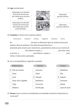 24
14. Liga corretamente.
15. Completa as frases com as palavras abaixo.
Na
produzir diversos produtos. Para além de aproveitarmos o
produzido pelas árvores para respirarmos, aproveitamos ainda os seus troncos de
para fabricar móveis, a para fazer colas
e vernizes, a para fabricar o papel, a para
16.
A Pele de animais Mobiliário
Peixe Pão
Leite A Calçado A Sapatos
Seda, linho, algodão Mobiliário Vestuário
Trigo Conservas Queijo
Madeira Latas de atum
17. Porque
nosso país?
Exploração com elevado
número de animais que
são criados para serem
comercializados.
Exploração com reduzido
número de animais que
são criados para consumo
próprio.
Exploração
pecuária industrial
Exploração
pecuária familiar
Matéria-prima Indústria Produto
 