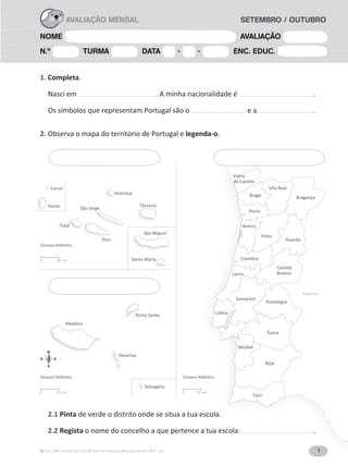 1A Grande Aventura Fichas de Avaliação Estudo do Meio 3.° ano
NOME AVALIAÇÃO
N.º TURMA DATA - - ENC. EDUC.
AVALIAÇÃO MENSAL SETEMBRO / OUTUBRO
1
Espanha
Viana
do Castelo
Vila Real
BragançaBraga
Porto
Viseu
Aveiro
Coimbra
Leiria
Santarém
Portalegre
Setúbal
Évora
Beja
Faro
Lisboa
Castelo
Branco
Guarda
São Miguel
Santa Maria
São Miguel
iaa
Terceira
São Jorge
Faial
Pico
Graciosa
Teercrceira
G
g
Pi
all
Flores
Corvo
F
Madeira
Porto Santo
Desertas
Selvagens
0 20 km 0 50 km
0 30 km
1. Completa.
Nasci em . A minha nacionalidade é .
Os símbolos que representam Portugal são o e a .
2. Observa o mapa do território de Portugal e legenda-o.
2.1 Pinta de verde o distrito onde se situa a tua escola.
2.2 Regista o nome do concelho a que pertence a tua escola: .
 