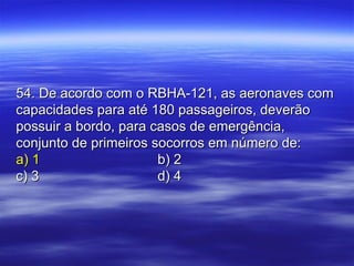 54. De acordo com o RBHA-121, as aeronaves com54. De acordo com o RBHA-121, as aeronaves com
capacidades para até 180 passageiros, deverãocapacidades para até 180 passageiros, deverão
possuir a bordo, para casos de emergência,possuir a bordo, para casos de emergência,
conjunto de primeiros socorros em número de:conjunto de primeiros socorros em número de:
a) 1a) 1 b) 2b) 2
c) 3c) 3 d) 4d) 4
 