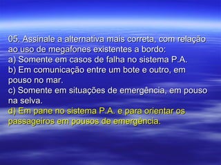 05. Assinale a alternativa mais correta, com relação05. Assinale a alternativa mais correta, com relação
ao uso de megafones existentes a bordo:ao uso de megafones existentes a bordo:
a) Somente em casos de falha no sistema P.A.a) Somente em casos de falha no sistema P.A.
b) Em comunicação entre um bote e outro, emb) Em comunicação entre um bote e outro, em
pouso no mar.pouso no mar.
c) Somente em situações de emergência, em pousoc) Somente em situações de emergência, em pouso
na selva.na selva.
d) Em pane no sistema P.A. e para orientar osd) Em pane no sistema P.A. e para orientar os
passageiros em pousos de emergência.passageiros em pousos de emergência.
 