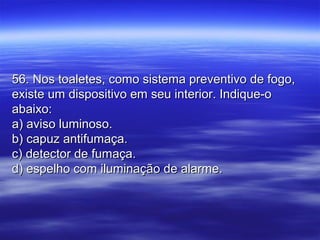 56. Nos toaletes, como sistema preventivo de fogo,56. Nos toaletes, como sistema preventivo de fogo,
existe um dispositivo em seu interior. Indique-oexiste um dispositivo em seu interior. Indique-o
abaixo:abaixo:
a) aviso luminoso.a) aviso luminoso.
b) capuz antifumaça.b) capuz antifumaça.
c) detector de fumaça.c) detector de fumaça.
d) espelho com iluminação de alarme.d) espelho com iluminação de alarme.
 