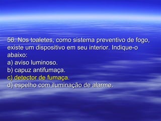 56. Nos toaletes, como sistema preventivo de fogo,56. Nos toaletes, como sistema preventivo de fogo,
existe um dispositivo em seu interior. Indique-oexiste um dispositivo em seu interior. Indique-o
abaixo:abaixo:
a) aviso luminoso.a) aviso luminoso.
b) capuz antifumaça.b) capuz antifumaça.
c) detector de fumaça.c) detector de fumaça.
d) espelho com iluminação de alarme.d) espelho com iluminação de alarme.
 