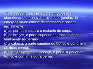 57. A seqüência correta para uma pessoa57. A seqüência correta para uma pessoa
abandonar a aeronave através das janelas deabandonar a aeronave através das janelas de
emergência da cabine de comando é passar,emergência da cabine de comando é passar,
inicialmente:inicialmente:
a) as pernas e depois o restante do corpo.a) as pernas e depois o restante do corpo.
b) os braços, a parte superior do tronco e depoisb) os braços, a parte superior do tronco e depois
finalmente as pernas.finalmente as pernas.
c) a cabeça, a parte superior do tronco e por últimoc) a cabeça, a parte superior do tronco e por último
as duas pernas.as duas pernas.
d) uma das pernas, a cabeça, a parte superior dod) uma das pernas, a cabeça, a parte superior do
tronco e por fim a outra perna.tronco e por fim a outra perna.
 
