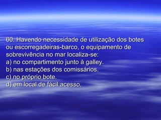 60. Havendo necessidade de utilização dos botes60. Havendo necessidade de utilização dos botes
ou escorregadeiras-barco, o equipamento deou escorregadeiras-barco, o equipamento de
sobrevivência no mar localiza-se:sobrevivência no mar localiza-se:
a) no compartimento junto à galley.a) no compartimento junto à galley.
b) nas estações dos comissários.b) nas estações dos comissários.
c) no próprio bote.c) no próprio bote.
d) em local de fácil acesso.d) em local de fácil acesso.
 