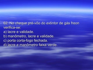 62. No cheque pré-vôo do extintor de gás freon62. No cheque pré-vôo do extintor de gás freon
verifica-se:verifica-se:
a) lacre e validade.a) lacre e validade.
b) manômetro, lacre e validade.b) manômetro, lacre e validade.
c) porta corta-fogo fechada.c) porta corta-fogo fechada.
d) lacre e manômetro faixa verde.d) lacre e manômetro faixa verde.
 