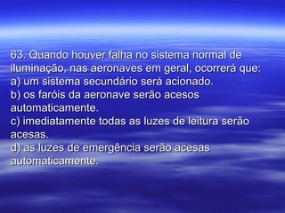 63. Quando houver falha no sistema normal de63. Quando houver falha no sistema normal de
iluminação, nas aeronaves em geral, ocorrerá que:iluminação, nas aeronaves em geral, ocorrerá que:
a) um sistema secundário será acionado.a) um sistema secundário será acionado.
b) os faróis da aeronave serão acesosb) os faróis da aeronave serão acesos
automaticamente.automaticamente.
c) imediatamente todas as luzes de leitura serãoc) imediatamente todas as luzes de leitura serão
acesas.acesas.
d) as luzes de emergência serão acesasd) as luzes de emergência serão acesas
automaticamente.automaticamente.
 