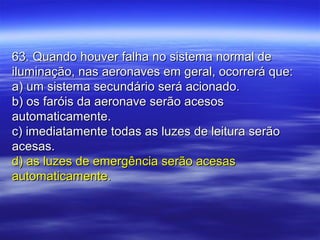 63. Quando houver falha no sistema normal de63. Quando houver falha no sistema normal de
iluminação, nas aeronaves em geral, ocorrerá que:iluminação, nas aeronaves em geral, ocorrerá que:
a) um sistema secundário será acionado.a) um sistema secundário será acionado.
b) os faróis da aeronave serão acesosb) os faróis da aeronave serão acesos
automaticamente.automaticamente.
c) imediatamente todas as luzes de leitura serãoc) imediatamente todas as luzes de leitura serão
acesas.acesas.
d) as luzes de emergência serão acesasd) as luzes de emergência serão acesas
automaticamente.automaticamente.
 
