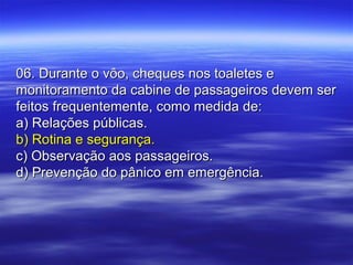 06. Durante o vôo, cheques nos toaletes e06. Durante o vôo, cheques nos toaletes e
monitoramento da cabine de passageiros devem sermonitoramento da cabine de passageiros devem ser
feitos frequentemente, como medida de:feitos frequentemente, como medida de:
a) Relações públicas.a) Relações públicas.
b) Rotina e segurança.b) Rotina e segurança.
c) Observação aos passageiros.c) Observação aos passageiros.
d) Prevenção do pânico em emergência.d) Prevenção do pânico em emergência.
 