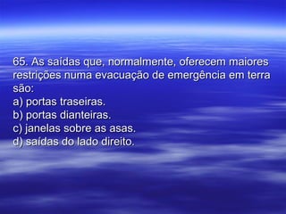 65. As saídas que, normalmente, oferecem maiores65. As saídas que, normalmente, oferecem maiores
restrições numa evacuação de emergência em terrarestrições numa evacuação de emergência em terra
são:são:
a) portas traseiras.a) portas traseiras.
b) portas dianteiras.b) portas dianteiras.
c) janelas sobre as asas.c) janelas sobre as asas.
d) saídas do lado direito.d) saídas do lado direito.
 