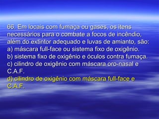 66. Em locais com fumaça ou gases, os itens66. Em locais com fumaça ou gases, os itens
necessários para o combate a focos de incêndio,necessários para o combate a focos de incêndio,
além do extintor adequado e luvas de amianto, são:além do extintor adequado e luvas de amianto, são:
a) máscara full-face ou sistema fixo de oxigênio.a) máscara full-face ou sistema fixo de oxigênio.
b) sistema fixo de oxigênio e óculos contra fumaça.b) sistema fixo de oxigênio e óculos contra fumaça.
c) cilindro de oxigênio com máscara oro-nasal ec) cilindro de oxigênio com máscara oro-nasal e
C.A.F.C.A.F.
d) cilindro de oxigênio com máscara full-face ed) cilindro de oxigênio com máscara full-face e
C.A.F.C.A.F.
 