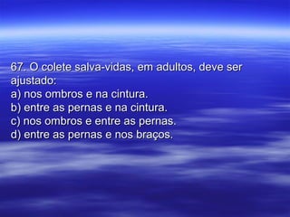 67. O colete salva-vidas, em adultos, deve ser67. O colete salva-vidas, em adultos, deve ser
ajustado:ajustado:
a) nos ombros e na cintura.a) nos ombros e na cintura.
b) entre as pernas e na cintura.b) entre as pernas e na cintura.
c) nos ombros e entre as pernas.c) nos ombros e entre as pernas.
d) entre as pernas e nos braços.d) entre as pernas e nos braços.
 