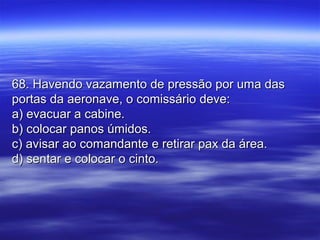 68. Havendo vazamento de pressão por uma das68. Havendo vazamento de pressão por uma das
portas da aeronave, o comissário deve:portas da aeronave, o comissário deve:
a) evacuar a cabine.a) evacuar a cabine.
b) colocar panos úmidos.b) colocar panos úmidos.
c) avisar ao comandante e retirar pax da área.c) avisar ao comandante e retirar pax da área.
d) sentar e colocar o cinto.d) sentar e colocar o cinto.
 