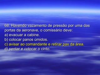 68. Havendo vazamento de pressão por uma das68. Havendo vazamento de pressão por uma das
portas da aeronave, o comissário deve:portas da aeronave, o comissário deve:
a) evacuar a cabine.a) evacuar a cabine.
b) colocar panos úmidos.b) colocar panos úmidos.
c) avisar ao comandante e retirar pax da área.c) avisar ao comandante e retirar pax da área.
d) sentar e colocar o cinto.d) sentar e colocar o cinto.
 