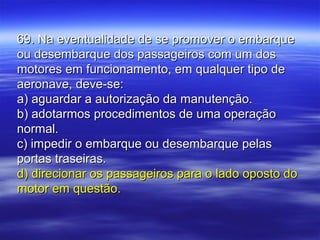 69. Na eventualidade de se promover o embarque69. Na eventualidade de se promover o embarque
ou desembarque dos passageiros com um dosou desembarque dos passageiros com um dos
motores em funcionamento, em qualquer tipo demotores em funcionamento, em qualquer tipo de
aeronave, deve-se:aeronave, deve-se:
a) aguardar a autorização da manutenção.a) aguardar a autorização da manutenção.
b) adotarmos procedimentos de uma operaçãob) adotarmos procedimentos de uma operação
normal.normal.
c) impedir o embarque ou desembarque pelasc) impedir o embarque ou desembarque pelas
portas traseiras.portas traseiras.
d) direcionar os passageiros para o lado oposto dod) direcionar os passageiros para o lado oposto do
motor em questão.motor em questão.
 