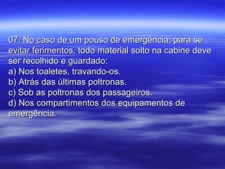 07. No caso de um pouso de emergência, para se07. No caso de um pouso de emergência, para se
evitar ferimentos, todo material solto na cabine deveevitar ferimentos, todo material solto na cabine deve
ser recolhido e guardado:ser recolhido e guardado:
a) Nos toaletes, travando-os.a) Nos toaletes, travando-os.
b) Atrás das últimas poltronas.b) Atrás das últimas poltronas.
c) Sob as poltronas dos passageiros.c) Sob as poltronas dos passageiros.
d) Nos compartimentos dos equipamentos ded) Nos compartimentos dos equipamentos de
emergência.emergência.
 