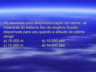 70. Havendo uma despressurização da cabine, as70. Havendo uma despressurização da cabine, as
máscaras do sistema fixo de oxigênio ficarãomáscaras do sistema fixo de oxigênio ficarão
disponíveis para uso quando a altitude da cabinedisponíveis para uso quando a altitude da cabine
atingir:atingir:
a) 10.000 ma) 10.000 m b) 10.000 pés.b) 10.000 pés.
c) 14.000 mc) 14.000 m d) 14.000 pés.d) 14.000 pés.
 