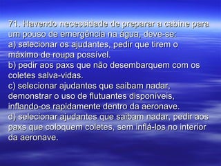 71. Havendo necessidade de preparar a cabine para71. Havendo necessidade de preparar a cabine para
um pouso de emergência na água, deve-se:um pouso de emergência na água, deve-se:
a) selecionar os ajudantes, pedir que tirem oa) selecionar os ajudantes, pedir que tirem o
máximo de roupa possível.máximo de roupa possível.
b) pedir aos paxs que não desembarquem com osb) pedir aos paxs que não desembarquem com os
coletes salva-vidas.coletes salva-vidas.
c) selecionar ajudantes que saibam nadar,c) selecionar ajudantes que saibam nadar,
demonstrar o uso de flutuantes disponíveis,demonstrar o uso de flutuantes disponíveis,
inflando-os rapidamente dentro da aeronave.inflando-os rapidamente dentro da aeronave.
d) selecionar ajudantes que saibam nadar, pedir aosd) selecionar ajudantes que saibam nadar, pedir aos
paxs que coloquem coletes, sem inflá-los no interiorpaxs que coloquem coletes, sem inflá-los no interior
da aeronave.da aeronave.
 