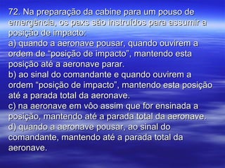 72. Na preparação da cabine para um pouso de72. Na preparação da cabine para um pouso de
emergência, os paxs são instruídos para assumir aemergência, os paxs são instruídos para assumir a
posição de impacto:posição de impacto:
a) quando a aeronave pousar, quando ouvirem aa) quando a aeronave pousar, quando ouvirem a
ordem de “posição de impacto”, mantendo estaordem de “posição de impacto”, mantendo esta
posição até a aeronave parar.posição até a aeronave parar.
b) ao sinal do comandante e quando ouvirem ab) ao sinal do comandante e quando ouvirem a
ordem “posição de impacto”, mantendo esta posiçãoordem “posição de impacto”, mantendo esta posição
até a parada total da aeronave.até a parada total da aeronave.
c) na aeronave em vôo assim que for ensinada ac) na aeronave em vôo assim que for ensinada a
posição, mantendo até a parada total da aeronave.posição, mantendo até a parada total da aeronave.
d) quando a aeronave pousar, ao sinal dod) quando a aeronave pousar, ao sinal do
comandante, mantendo até a parada total dacomandante, mantendo até a parada total da
aeronave.aeronave.
 