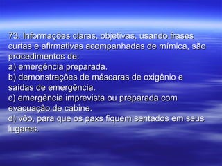 73. Informações claras, objetivas, usando frases73. Informações claras, objetivas, usando frases
curtas e afirmativas acompanhadas de mímica, sãocurtas e afirmativas acompanhadas de mímica, são
procedimentos de:procedimentos de:
a) emergência preparada.a) emergência preparada.
b) demonstrações de máscaras de oxigênio eb) demonstrações de máscaras de oxigênio e
saídas de emergência.saídas de emergência.
c) emergência imprevista ou preparada comc) emergência imprevista ou preparada com
evacuação de cabine.evacuação de cabine.
d) vôo, para que os paxs fiquem sentados em seusd) vôo, para que os paxs fiquem sentados em seus
lugares.lugares.
 