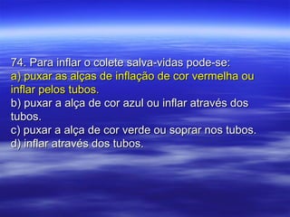 74. Para inflar o colete salva-vidas pode-se:74. Para inflar o colete salva-vidas pode-se:
a) puxar as alças de inflação de cor vermelha oua) puxar as alças de inflação de cor vermelha ou
inflar pelos tubos.inflar pelos tubos.
b) puxar a alça de cor azul ou inflar através dosb) puxar a alça de cor azul ou inflar através dos
tubos.tubos.
c) puxar a alça de cor verde ou soprar nos tubos.c) puxar a alça de cor verde ou soprar nos tubos.
d) inflar através dos tubos.d) inflar através dos tubos.
 