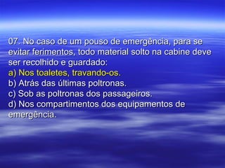 07. No caso de um pouso de emergência, para se07. No caso de um pouso de emergência, para se
evitar ferimentos, todo material solto na cabine deveevitar ferimentos, todo material solto na cabine deve
ser recolhido e guardado:ser recolhido e guardado:
a) Nos toaletes, travando-os.a) Nos toaletes, travando-os.
b) Atrás das últimas poltronas.b) Atrás das últimas poltronas.
c) Sob as poltronas dos passageiros.c) Sob as poltronas dos passageiros.
d) Nos compartimentos dos equipamentos ded) Nos compartimentos dos equipamentos de
emergência.emergência.
 