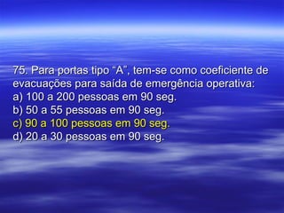 75. Para portas tipo “A”, tem-se como coeficiente de75. Para portas tipo “A”, tem-se como coeficiente de
evacuações para saída de emergência operativa:evacuações para saída de emergência operativa:
a) 100 a 200 pessoas em 90 seg.a) 100 a 200 pessoas em 90 seg.
b) 50 a 55 pessoas em 90 seg.b) 50 a 55 pessoas em 90 seg.
c) 90 a 100 pessoas em 90 seg.c) 90 a 100 pessoas em 90 seg.
d) 20 a 30 pessoas em 90 seg.d) 20 a 30 pessoas em 90 seg.
 