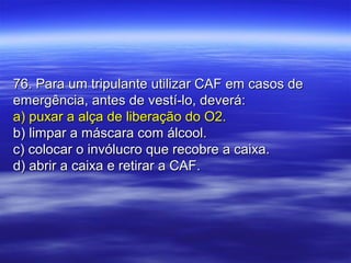 76. Para um tripulante utilizar CAF em casos de76. Para um tripulante utilizar CAF em casos de
emergência, antes de vestí-lo, deverá:emergência, antes de vestí-lo, deverá:
a) puxar a alça de liberação do O2.a) puxar a alça de liberação do O2.
b) limpar a máscara com álcool.b) limpar a máscara com álcool.
c) colocar o invólucro que recobre a caixa.c) colocar o invólucro que recobre a caixa.
d) abrir a caixa e retirar a CAF.d) abrir a caixa e retirar a CAF.
 