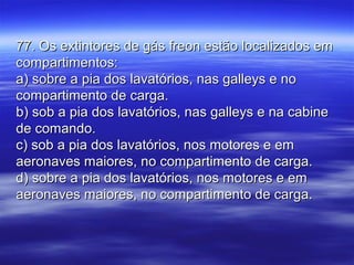 77. Os extintores de gás freon estão localizados em77. Os extintores de gás freon estão localizados em
compartimentos:compartimentos:
a) sobre a pia dos lavatórios, nas galleys e noa) sobre a pia dos lavatórios, nas galleys e no
compartimento de carga.compartimento de carga.
b) sob a pia dos lavatórios, nas galleys e na cabineb) sob a pia dos lavatórios, nas galleys e na cabine
de comando.de comando.
c) sob a pia dos lavatórios, nos motores e emc) sob a pia dos lavatórios, nos motores e em
aeronaves maiores, no compartimento de carga.aeronaves maiores, no compartimento de carga.
d) sobre a pia dos lavatórios, nos motores e emd) sobre a pia dos lavatórios, nos motores e em
aeronaves maiores, no compartimento de carga.aeronaves maiores, no compartimento de carga.
 