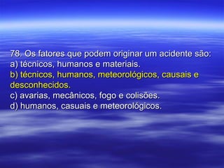 78. Os fatores que podem originar um acidente são:78. Os fatores que podem originar um acidente são:
a) técnicos, humanos e materiais.a) técnicos, humanos e materiais.
b) técnicos, humanos, meteorológicos, causais eb) técnicos, humanos, meteorológicos, causais e
desconhecidos.desconhecidos.
c) avarias, mecânicos, fogo e colisões.c) avarias, mecânicos, fogo e colisões.
d) humanos, casuais e meteorológicos.d) humanos, casuais e meteorológicos.
 