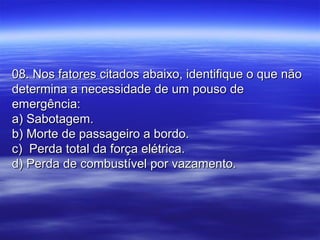 08. Nos fatores citados abaixo, identifique o que não08. Nos fatores citados abaixo, identifique o que não
determina a necessidade de um pouso dedetermina a necessidade de um pouso de
emergência:emergência:
a) Sabotagem.a) Sabotagem.
b) Morte de passageiro a bordo.b) Morte de passageiro a bordo.
c) Perda total da força elétrica.c) Perda total da força elétrica.
d) Perda de combustível por vazamento.d) Perda de combustível por vazamento.
 