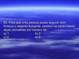 83. Para que uma pessoa possa segurar com83. Para que uma pessoa possa segurar com
firmeza o assento flutuante, existem na parte inferiorfirmeza o assento flutuante, existem na parte inferior
alças vermelhas em número de:alças vermelhas em número de:
a) 1a) 1 b) 2b) 2
c) 4c) 4 d) 6d) 6
 