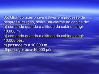 85. Quando a aeronave estiver em processo de85. Quando a aeronave estiver em processo de
despressurização, soará um alarme na cabine de:despressurização, soará um alarme na cabine de:
a) comando quando a altitude da cabine atingira) comando quando a altitude da cabine atingir
10.000 m.10.000 m.
b) comando quando a altitude da cabine atingirb) comando quando a altitude da cabine atingir
10.000 pés.10.000 pés.
c) passageiro a 10.000 m.c) passageiro a 10.000 m.
d) passageiros a 10.000 pés.d) passageiros a 10.000 pés.
 