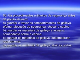 86. Os procedimentos rotineiros de segurança antes86. Os procedimentos rotineiros de segurança antes
do pouso incluem:do pouso incluem:
a) guardar e travar os compartimentos de galleys,a) guardar e travar os compartimentos de galleys,
efetuar alocução de segurança, checar a cabine.efetuar alocução de segurança, checar a cabine.
b) guardar os materiais de galleys e avisar ob) guardar os materiais de galleys e avisar o
comandante sobre a cabine.comandante sobre a cabine.
c) guardar os materiais de galleys, desembarcarc) guardar os materiais de galleys, desembarcar
rapidamente.rapidamente.
d) guardar os materiais de galleys, abrir as portas.d) guardar os materiais de galleys, abrir as portas.
 