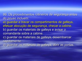 86. Os procedimentos rotineiros de segurança antes86. Os procedimentos rotineiros de segurança antes
do pouso incluem:do pouso incluem:
a) guardar e travar os compartimentos de galleys,a) guardar e travar os compartimentos de galleys,
efetuar alocução de segurança, checar a cabine.efetuar alocução de segurança, checar a cabine.
b) guardar os materiais de galleys e avisar ob) guardar os materiais de galleys e avisar o
comandante sobre a cabine.comandante sobre a cabine.
c) guardar os materiais de galleys, desembarcarc) guardar os materiais de galleys, desembarcar
rapidamente.rapidamente.
d) guardar os materiais de galleys, abrir as portas.d) guardar os materiais de galleys, abrir as portas.
 