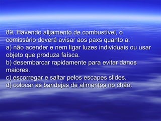 89. Havendo alijamento de combustível, o89. Havendo alijamento de combustível, o
comissário deverá avisar aos paxs quanto a:comissário deverá avisar aos paxs quanto a:
a) não acender e nem ligar luzes individuais ou usara) não acender e nem ligar luzes individuais ou usar
objeto que produza faísca.objeto que produza faísca.
b) desembarcar rapidamente para evitar danosb) desembarcar rapidamente para evitar danos
maiores.maiores.
c) escorregar e saltar pelos escapes slides.c) escorregar e saltar pelos escapes slides.
d) colocar as bandejas de alimentos no chão.d) colocar as bandejas de alimentos no chão.
 
